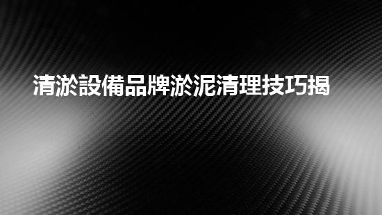 清淤設備品牌淤泥清理技巧揭秘：關鍵步驟和實用建議！